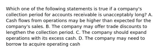 Which one of the following statements is true if a company's collection period for accounts receivable is unacceptably long? A. Cash flows from operations may be higher than expected for the company's sales. B. The company may offer trade discounts to lengthen the collection period. C. The company should expand operations with its excess cash. D. The company may need to borrow to acquire operating cash