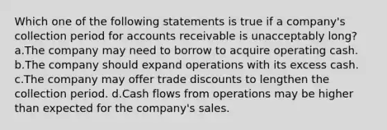 Which one of the following statements is true if a company's collection period for accounts receivable is unacceptably long? a.The company may need to borrow to acquire operating cash. b.The company should expand operations with its excess cash. c.The company may offer trade discounts to lengthen the collection period. d.Cash flows from operations may be higher than expected for the company's sales.