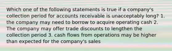 Which one of the following statements is true if a company's collection period for accounts receivable is unacceptably long? 1. the company may need to borrow to acquire operating cash 2. The company may offer trade discounts to lengthen the collection period 3. cash flows from operations may be higher than expected for the company's sales