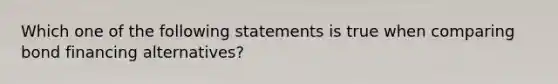 Which one of the following statements is true when comparing bond financing alternatives?