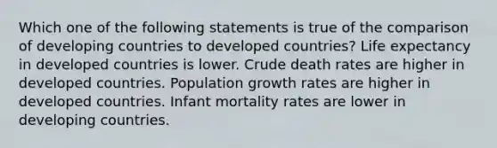 Which one of the following statements is true of the comparison of developing countries to developed countries? Life expectancy in developed countries is lower. Crude death rates are higher in developed countries. Population growth rates are higher in developed countries. Infant mortality rates are lower in developing countries.