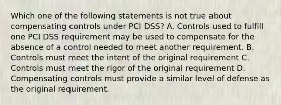 Which one of the following statements is not true about compensating controls under PCI DSS? A. Controls used to fulfill one PCI DSS requirement may be used to compensate for the absence of a control needed to meet another requirement. B. Controls must meet the intent of the original requirement C. Controls must meet the rigor of the original requirement D. Compensating controls must provide a similar level of defense as the original requirement.