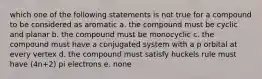 which one of the following statements is not true for a compound to be considered as aromatic a. the compound must be cyclic and planar b. the compound must be monocyclic c. the compound must have a conjugated system with a p orbital at every vertex d. the compound must satisfy huckels rule must have (4n+2) pi electrons e. none