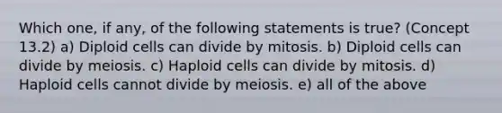 Which one, if any, of the following statements is true? (Concept 13.2) a) Diploid cells can divide by mitosis. b) Diploid cells can divide by meiosis. c) Haploid cells can divide by mitosis. d) Haploid cells cannot divide by meiosis. e) all of the above