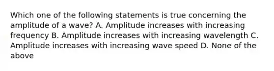 Which one of the following statements is true concerning the amplitude of a wave? A. Amplitude increases with increasing frequency B. Amplitude increases with increasing wavelength C. Amplitude increases with increasing wave speed D. None of the above