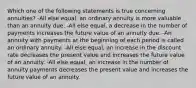 Which one of the following statements is true concerning annuities? -All else equal, an ordinary annuity is more valuable than an annuity due. -All else equal, a decrease in the number of payments increases the future value of an annuity due. -An annuity with payments at the beginning of each period is called an ordinary annuity. -All else equal, an increase in the discount rate decreases the present value and increases the future value of an annuity. -All else equal, an increase in the number of annuity payments decreases the present value and increases the future value of an annuity.