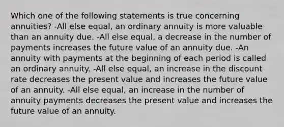 Which one of the following statements is true concerning annuities? -All else equal, an ordinary annuity is more valuable than an annuity due. -All else equal, a decrease in the number of payments increases the future value of an annuity due. -An annuity with payments at the beginning of each period is called an ordinary annuity. -All else equal, an increase in the discount rate decreases the present value and increases the future value of an annuity. -All else equal, an increase in the number of annuity payments decreases the present value and increases the future value of an annuity.