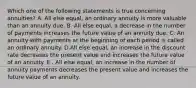 Which one of the following statements is true concerning annuities? A. All else equal, an ordinary annuity is more valuable than an annuity due. B. All else equal, a decrease in the number of payments increases the future value of an annuity due. C. An annuity with payments at the beginning of each period is called an ordinary annuity. D.All else equal, an increase in the discount rate decreases the present value and increases the future value of an annuity. E . All else equal, an increase in the number of annuity payments decreases the present value and increases the future value of an annuity.