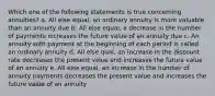 Which one of the following statements is true concerning annuities? a. All else equal, an ordinary annuity is more valuable than an annuity due b. All else equal, a decrease in the number of payments increases the future value of an annuity due c. An annuity with payment at the beginning of each period is called an ordinary annuity d. All else qual, an increase in the discount rate decreases the present value and increases the future value of an annuity e. All else equal, an increase in the number of annuity payments decreases the present value and increases the future value of an annuity