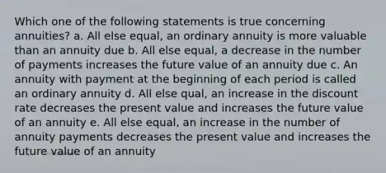 Which one of the following statements is true concerning annuities? a. All else equal, an ordinary annuity is more valuable than an annuity due b. All else equal, a decrease in the number of payments increases the future value of an annuity due c. An annuity with payment at the beginning of each period is called an ordinary annuity d. All else qual, an increase in the discount rate decreases the present value and increases the future value of an annuity e. All else equal, an increase in the number of annuity payments decreases the present value and increases the future value of an annuity