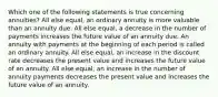 Which one of the following statements is true concerning annuities? All else equal, an ordinary annuity is more valuable than an annuity due. All else equal, a decrease in the number of payments increases the future value of an annuity due. An annuity with payments at the beginning of each period is called an ordinary annuity. All else equal, an increase in the discount rate decreases the present value and increases the future value of an annuity. All else equal, an increase in the number of annuity payments decreases the present value and increases the future value of an annuity.