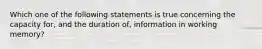 Which one of the following statements is true concerning the capacity for, and the duration of, information in working memory?