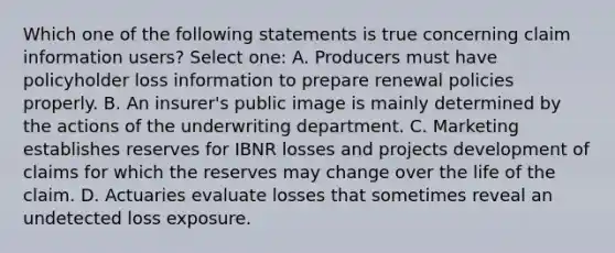 Which one of the following statements is true concerning claim information users? Select one: A. Producers must have policyholder loss information to prepare renewal policies properly. B. An insurer's public image is mainly determined by the actions of the underwriting department. C. Marketing establishes reserves for IBNR losses and projects development of claims for which the reserves may change over the life of the claim. D. Actuaries evaluate losses that sometimes reveal an undetected loss exposure.