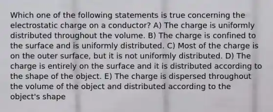 Which one of the following statements is true concerning the electrostatic charge on a conductor? A) The charge is uniformly distributed throughout the volume. B) The charge is confined to the surface and is uniformly distributed. C) Most of the charge is on the outer surface, but it is not uniformly distributed. D) The charge is entirely on the surface and it is distributed according to the shape of the object. E) The charge is dispersed throughout the volume of the object and distributed according to the object's shape