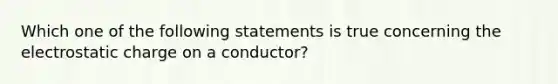 Which one of the following statements is true concerning the electrostatic charge on a conductor?