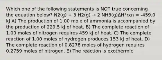 Which one of the following statements is NOT true concerning the equation below? N2(g) + 3 H2(g) → 2 NH3(g)ΔH°rxn = -459.0 kJ A) The production of 1.00 mole of ammonia is accompanied by the production of 229.5 kJ of heat. B) The complete reaction of 1.00 moles of nitrogen requires 459 kJ of heat. C) The complete reaction of 1.00 moles of hydrogen produces 153 kJ of heat. D) The complete reaction of 0.8278 moles of hydrogen requires 0.2759 moles of nitrogen. E) The reaction is exothermic