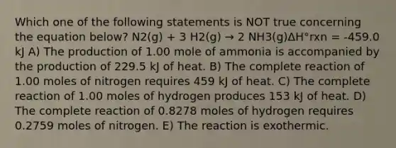 Which one of the following statements is NOT true concerning the equation below? N2(g) + 3 H2(g) → 2 NH3(g)​ΔH°rxn = -459.0 kJ A) The production of 1.00 mole of ammonia is accompanied by the production of 229.5 kJ of heat. B) The complete reaction of 1.00 moles of nitrogen requires 459 kJ of heat. C) The complete reaction of 1.00 moles of hydrogen produces 153 kJ of heat. D) The complete reaction of 0.8278 moles of hydrogen requires 0.2759 moles of nitrogen. E) The reaction is exothermic.