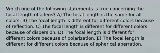 Which one of the following statements is true concerning the focal length of a lens? A) The focal length is the same for all colors. B) The focal length is different for different colors because of reflection. C) The focal length is different for different colors because of dispersion. D) The focal length is different for different colors because of polarization. E) The focal length is different for different colors because of spherical aberration.