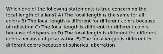 Which one of the following statements is true concerning the focal length of a lens? A) The focal length is the same for all colors B) The focal length is different for different colors because of reflection C) The focal length is different for different colors because of dispersion D) The focal length is different for different colors because of polarization E) The focal length is different for different colors because of spherical aberration