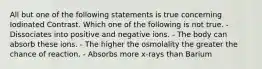 All but one of the following statements is true concerning Iodinated Contrast. Which one of the following is not true. - Dissociates into positive and negative ions. - The body can absorb these ions. - The higher the osmolality the greater the chance of reaction. - Absorbs more x-rays than Barium