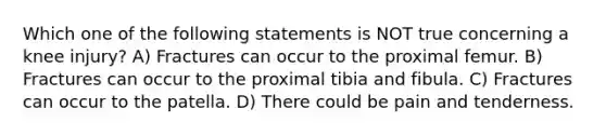 Which one of the following statements is NOT true concerning a knee injury? A) Fractures can occur to the proximal femur. B) Fractures can occur to the proximal tibia and fibula. C) Fractures can occur to the patella. D) There could be pain and tenderness.