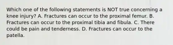 Which one of the following statements is NOT true concerning a knee​ injury? A. Fractures can occur to the proximal femur. B. Fractures can occur to the proximal tibia and fibula. C. There could be pain and tenderness. D. Fractures can occur to the patella.