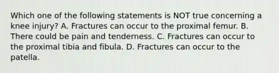 Which one of the following statements is NOT true concerning a knee injury? A. Fractures can occur to the proximal femur. B. There could be pain and tenderness. C. Fractures can occur to the proximal tibia and fibula. D. Fractures can occur to the patella.