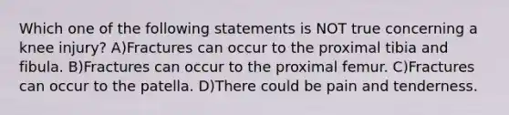 Which one of the following statements is NOT true concerning a knee injury? A)Fractures can occur to the proximal tibia and fibula. B)Fractures can occur to the proximal femur. C)Fractures can occur to the patella. D)There could be pain and tenderness.