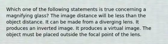 Which one of the following statements is true concerning a magnifying glass? The image distance will be <a href='https://www.questionai.com/knowledge/k7BtlYpAMX-less-than' class='anchor-knowledge'>less than</a> the object distance. It can be made from a diverging lens. It produces an inverted image. It produces a virtual image. The object must be placed outside the focal point of the lens.