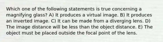 Which one of the following statements is true concerning a magnifying glass? A) It produces a virtual image. B) It produces an inverted image. C) It can be made from a diverging lens. D) The image distance will be less than the object distance. E) The object must be placed outside the focal point of the lens.