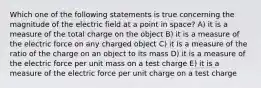 Which one of the following statements is true concerning the magnitude of the electric field at a point in space? A) it is a measure of the total charge on the object B) it is a measure of the electric force on any charged object C) it is a measure of the ratio of the charge on an object to its mass D) it is a measure of the electric force per unit mass on a test charge E) it is a measure of the electric force per unit charge on a test charge