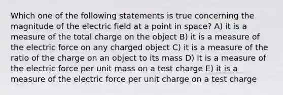 Which one of the following statements is true concerning the magnitude of the electric field at a point in space? A) it is a measure of the total charge on the object B) it is a measure of the electric force on any charged object C) it is a measure of the ratio of the charge on an object to its mass D) it is a measure of the electric force per unit mass on a test charge E) it is a measure of the electric force per unit charge on a test charge