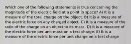 Which one of the following statements is true concerning the magnitude of the electric field at a point in space? A) It is a measure of the total charge on the object. B) It is a measure of the electric force on any charged object. C) It is a measure of the ratio of the charge on an object to its mass. D) It is a measure of the electric force per unit mass on a test charge. E) It is a measure of the electric force per unit charge on a test charge