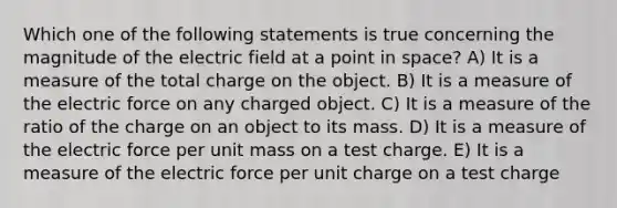 Which one of the following statements is true concerning the magnitude of the electric field at a point in space? A) It is a measure of the total charge on the object. B) It is a measure of the electric force on any charged object. C) It is a measure of the ratio of the charge on an object to its mass. D) It is a measure of the electric force per unit mass on a test charge. E) It is a measure of the electric force per unit charge on a test charge