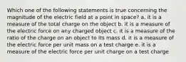 Which one of the following statements is true concerning the magnitude of the electric field at a point in space? a. it is a measure of the total charge on the object b. it is a measure of the electric force on any charged object c. it is a measure of the ratio of the charge on an object to its mass d. it is a measure of the electric force per unit mass on a test charge e. it is a measure of the electric force per unit charge on a test charge