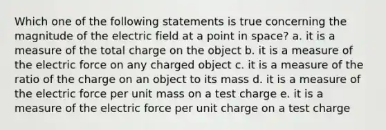 Which one of the following statements is true concerning the magnitude of the electric field at a point in space? a. it is a measure of the total charge on the object b. it is a measure of the electric force on any charged object c. it is a measure of the ratio of the charge on an object to its mass d. it is a measure of the electric force per unit mass on a test charge e. it is a measure of the electric force per unit charge on a test charge