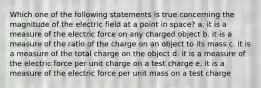 Which one of the following statements is true concerning the magnitude of the electric field at a point in space? a. it is a measure of the electric force on any charged object b. it is a measure of the ratio of the charge on an object to its mass c. it is a measure of the total charge on the object d. it is a measure of the electric force per unit charge on a test charge e. it is a measure of the electric force per unit mass on a test charge