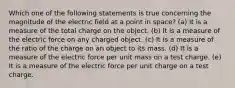 Which one of the following statements is true concerning the magnitude of the electric field at a point in space? (a) It is a measure of the total charge on the object. (b) It is a measure of the electric force on any charged object. (c) It is a measure of the ratio of the charge on an object to its mass. (d) It is a measure of the electric force per unit mass on a test charge. (e) It is a measure of the electric force per unit charge on a test charge.