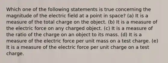 Which one of the following statements is true concerning the magnitude of the electric field at a point in space? (a) It is a measure of the total charge on the object. (b) It is a measure of the electric force on any charged object. (c) It is a measure of the ratio of the charge on an object to its mass. (d) It is a measure of the electric force per unit mass on a test charge. (e) It is a measure of the electric force per unit charge on a test charge.