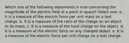 Which one of the following statements is true concerning the magnitude of the electric field at a point in space? Select one: a. It is a measure of the electric force per unit mass on a test charge. b. It is a measure of the ratio of the charge on an object to its mass. c. It is a measure of the total charge on the object. d. It is a measure of the electric force on any charged object. e. It is a measure of the electric force per unit charge on a test charge.