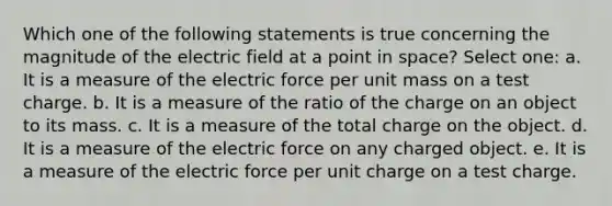 Which one of the following statements is true concerning the magnitude of the electric field at a point in space? Select one: a. It is a measure of the electric force per unit mass on a test charge. b. It is a measure of the ratio of the charge on an object to its mass. c. It is a measure of the total charge on the object. d. It is a measure of the electric force on any charged object. e. It is a measure of the electric force per unit charge on a test charge.