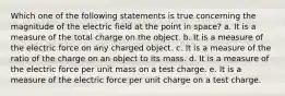 Which one of the following statements is true concerning the magnitude of the electric field at the point in space? a. It is a measure of the total charge on the object. b. It is a measure of the electric force on any charged object. c. It is a measure of the ratio of the charge on an object to its mass. d. It is a measure of the electric force per unit mass on a test charge. e. It is a measure of the electric force per unit charge on a test charge.