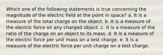 Which one of the following statements is true concerning the magnitude of the electric field at the point in space? a. It is a measure of the total charge on the object. b. It is a measure of the electric force on any charged object. c. It is a measure of the ratio of the charge on an object to its mass. d. It is a measure of the electric force per unit mass on a test charge. e. It is a measure of the electric force per unit charge on a test charge.