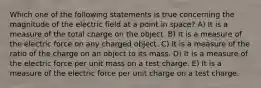 Which one of the following statements is true concerning the magnitude of the electric field at a point in space? A) It is a measure of the total charge on the object. B) It is a measure of the electric force on any charged object. C) It is a measure of the ratio of the charge on an object to its mass. D) It is a measure of the electric force per unit mass on a test charge. E) It is a measure of the electric force per unit charge on a test charge.