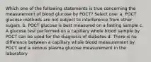 Which one of the following statements is true concerning the measurement of blood glucose by POCT? Select one: a. POCT glucose methods are not subject to interference from other sugars. b. POCT glucose is best measured on a fasting sample c. A glucose test performed on a capillary whole blood sample by POCT can be used for the diagnosis of diabetes d. There is no difference between a capillary whole blood measurement by POCT and a venous plasma glucose measurement in the laboratory