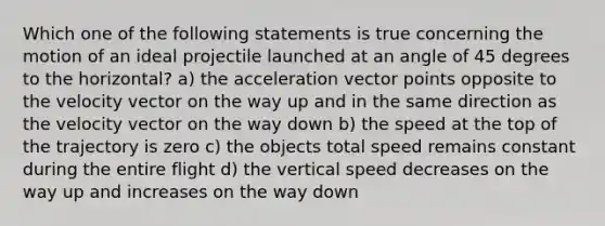 Which one of the following statements is true concerning the motion of an ideal projectile launched at an angle of 45 degrees to the horizontal? a) the acceleration vector points opposite to the velocity vector on the way up and in the same direction as the velocity vector on the way down b) the speed at the top of the trajectory is zero c) the objects total speed remains constant during the entire flight d) the vertical speed decreases on the way up and increases on the way down