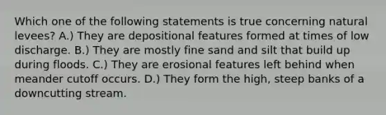 Which one of the following statements is true concerning natural levees? A.) They are depositional features formed at times of low discharge. B.) They are mostly fine sand and silt that build up during floods. C.) They are erosional features left behind when meander cutoff occurs. D.) They form the high, steep banks of a downcutting stream.