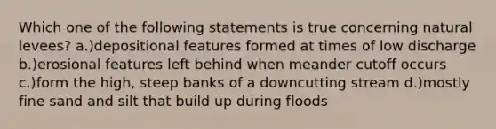 Which one of the following statements is true concerning natural levees? a.)depositional features formed at times of low discharge b.)erosional features left behind when meander cutoff occurs c.)form the high, steep banks of a downcutting stream d.)mostly fine sand and silt that build up during floods