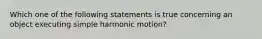 Which one of the following statements is true concerning an object executing simple harmonic motion?