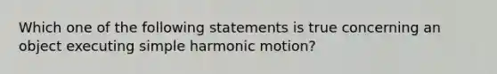 Which one of the following statements is true concerning an object executing simple harmonic motion?